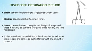 SILVER CONE OBTURATION METHOD
• Select cone corresponding to largest instrument used.
• Sterilize cone by alcohol flaming 3 times.
• Insert cone with silver cone pliers or Steiglitz forceps and
press it apically so cone fits snug and binds apically and take
radiograph
• A silver cone is not properly fitted unless it reaches very close to
the root apex and cannot be pushed farther with any amount of
pressure.
 