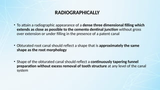 RADIOGRAPHICALLY
• To attain a radiographic appearance of a dense three dimensional filling which
extends as close as possible to the cemento dentinal junction without gross
over extension or under filling in the presence of a patent canal
• Obturated root canal should reflect a shape that is approximately the same
shape as the root morphology
• Shape of the obturated canal should reflect a continuously tapering funnel
preparation without excess removal of tooth structure at any level of the canal
system
 
