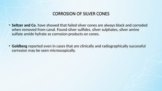 CORROSION OF SILVER CONES
• Seltzer and Co. have showed that failed silver cones are always black and corroded
when removed from canal. Found silver sulfides, silver sulphates, silver amine
sulfate amide hyfrate as corrosion products on cones.
• Goldberg reported even in cases that are clinically and radiographically successful
corrosion may be seen microscopically.
 