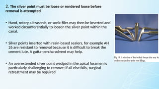 2. The silver point must be loose or rendered loose before
removal is attempted
• Hand, rotary, ultrasonic, or sonic files may then be inserted and
worked circumferentially to loosen the silver point within the
canal.
• Silver points inserted with resin-based sealers, for example AH
26 are resistant to removal because it is difficult to break the
cement lute. A gutta-percha solvent may help.
• An overextended silver point wedged in the apical foramen is
particularly challenging to remove; if all else fails, surgical
retreatment may be required
 