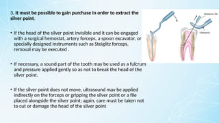 3. It must be possible to gain purchase in order to extract the
silver point.
• If the head of the silver point invisible and it can be engaged
with a surgical hemostat, artery forceps, a spoon excavator, or
specially designed instruments such as Steiglitz forceps,
removal may be executed .
• If necessary, a sound part of the tooth may be used as a fulcrum
and pressure applied gently so as not to break the head of the
silver point.
• If the silver point does not move, ultrasound may be applied
indirectly on the forceps or gripping the silver point or a file
placed alongside the silver point; again, care must be taken not
to cut or damage the head of the silver point
 