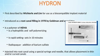 HYDRON
• First described by Wichterle and Lim for use as a biocompatible implant material
• Introduced as a root canal filling in 1978 by Goldman and associates
• Is a polymer of HEMA
• Is a hydrophilic and self polymerizing
• Is rapid setting- sets in 10 minutes
• Radiopaque- addition of barium sulfate
• Injected into root canal using a special syringe and needle, that allows placement in thin
and/or curved canals
 