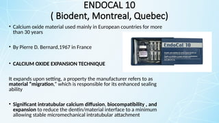 ENDOCAL 10
( Biodent, Montreal, Quebec)
• Calcium oxide material used mainly in European countries for more
than 30 years
• By Pierre D. Bernard,1967 in France
• CALCIUM OXIDE EXPANSION TECHNIQUE
It expands upon setting, a property the manufacturer refers to as
material “migration,” which is responsible for its enhanced sealing
ability
• Significant intratubular calcium diffusion, biocompatibility , and
expansion to reduce the dentin/material interface to a minimum
allowing stable micromechanical intratubular attachment
 
