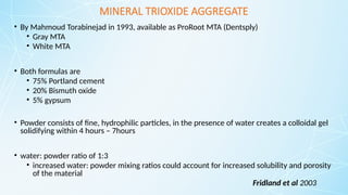 MINERAL TRIOXIDE AGGREGATE
• By Mahmoud Torabinejad in 1993, available as ProRoot MTA (Dentsply)
• Gray MTA
• White MTA
• Both formulas are
• 75% Portland cement
• 20% Bismuth oxide
• 5% gypsum
• Powder consists of fine, hydrophilic particles, in the presence of water creates a colloidal gel
solidifying within 4 hours – 7hours
• water: powder ratio of 1:3
• increased water: powder mixing ratios could account for increased solubility and porosity
of the material
Fridland et al 2003
 