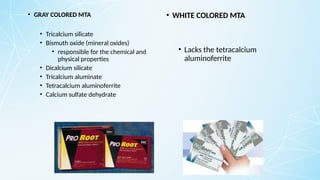 • GRAY COLORED MTA
• Tricalcium silicate
• Bismuth oxide (mineral oxides)
• responsible for the chemical and
physical properties
• Dicalcium silicate
• Tricalcium aluminate
• Tetracalcium aluminoferrite
• Calcium sulfate dehydrate
• WHITE COLORED MTA
• Lacks the tetracalcium
aluminoferrite
 