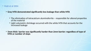 • Matt et al 2004
• Gray MTA demonstrated significantly less leakage than white MTA
• The elimination of tetracalcium aluminoferrite – responsible for altered properties
of the material
• Light volumetric shrinkage occurred with the white MTA that accounts for the
increased leakage
• 5mm thick barrier was significantly harder than 2mm barrier: regardless of type of
MTA or number of steps
 