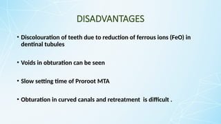DISADVANTAGES
• Discolouration of teeth due to reduction of ferrous ions (FeO) in
dentinal tubules
• Voids in obturation can be seen
• Slow setting time of Proroot MTA
• Obturation in curved canals and retreatment is difficult .
 