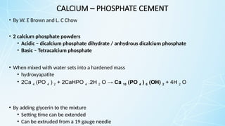 CALCIUM – PHOSPHATE CEMENT
• By W. E Brown and L. C Chow
• 2 calcium phosphate powders
• Acidic – dicalcium phosphate dihydrate / anhydrous dicalcium phosphate
• Basic – Tetracalcium phosphate
• When mixed with water sets into a hardened mass
• hydroxyapatite
• 2Ca 4 (PO 4 ) 2 + 2CaHPO 4 .2H 2 O → Ca 10 (PO 4 ) 6 (OH) 2 + 4H 2 O
• By adding glycerin to the mixture
• Setting time can be extended
• Can be extruded from a 19 gauge needle
 