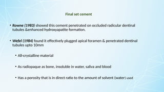 Final set cement
• Rowne (1983) showed this cement penetrated on occluded radicular dentinal
tubules &enhanced hydroxyapatite formation.
• Wefel (1984) found it effectively plugged apical foramen & penetrated dentinal
tubules upto 10mm
• All-crystalline material
• As radiopaque as bone, insoluble in water, saliva and blood
• Has a porosity that is in direct ratio to the amount of solvent (water) used
 