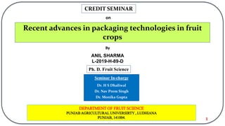 Recent advances in packaging technologies in fruit
crops
CREDIT SEMINAR
on
By
ANIL SHARMA
L-2019-H-89-D
Ph. D. Fruit Science
DEPARTMENT OF FRUIT SCIENCE
PUNJAB AGRICULTURAL UNIVERSIRTY , LUDHIANA
PUNJAB, 141004.
Seminar In-charge
Dr. H S Dhaliwal
Dr. Nav Prem Singh
Dr. Monika Gupta
1
 