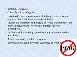 • TAPENTADOL:
• Centrally acting analgesic
• Dual mode of action as an agonist at the μ-opioid receptor
and as a norepinephrine reuptake inhibitor.
• Used in the treatment of moderate to severe chronic pain that
proves unresponsive to conventional non-narcotic
medications.
• 18-fold affinity for the μ opioid receptor in as compared to
morphine.
• 3 times less analgesic than morphine.
• Improved GI tolerability when compared to opioids.
 