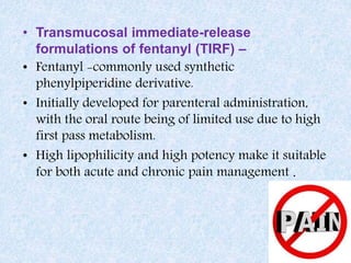 • Transmucosal immediate-release
formulations of fentanyl (TIRF) –
• Fentanyl -commonly used synthetic
phenylpiperidine derivative.
• Initially developed for parenteral administration,
with the oral route being of limited use due to high
first pass metabolism.
• High lipophilicity and high potency make it suitable
for both acute and chronic pain management .
 