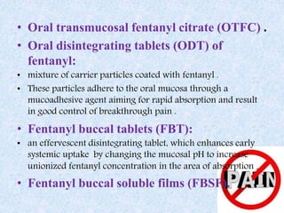 • Oral transmucosal fentanyl citrate (OTFC) .
• Oral disintegrating tablets (ODT) of
fentanyl:
• mixture of carrier particles coated with fentanyl .
• These particles adhere to the oral mucosa through a
mucoadhesive agent aiming for rapid absorption and result
in good control of breakthrough pain .
• Fentanyl buccal tablets (FBT):
• an effervescent disintegrating tablet, which enhances early
systemic uptake by changing the mucosal pH to increase
unionized fentanyl concentration in the area of absorption .
• Fentanyl buccal soluble films (FBSF).
 