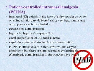 • Patient-controlled intranasal analgesia
(PCINA):
• Intranasal (IN) opioids in the form of a dry powder or water
or saline solution, are delivered using a syringe, nasal spray
or dropper, or nebulized inhaler.
• Needle-free administration
• bypass the hepatic first-pass effect
• excellent perfusion of the nasal mucosa
• rapid absorption and rise in plasma concentration.
• PCINA is efficacious, safe, non-invasive, and easy to
administer, but there are limited studies evaluating this route
of analgesic administration in the postoperative period .
 
