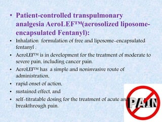 • Patient-controlled transpulmonary
analgesia AeroLEF™(aerosolized liposome-
encapsulated Fentanyl):
• Inhalation formulation of free and liposome-encapsulated
fentanyl .
• AeroLEF™ is in development for the treatment of moderate to
severe pain, including cancer pain.
• AeroLEF™ has a simple and noninvasive route of
administration,
• rapid onset of action,
• sustained effect, and
• self-titratable dosing for the treatment of acute and
breakthrough pain.
 