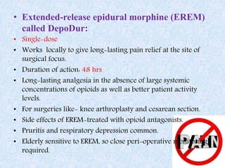 • Extended-release epidural morphine (EREM)
called DepoDur:
• Single-dose
• Works locally to give long-lasting pain relief at the site of
surgical focus.
• Duration of action: 48 hrs
• Long-lasting analgesia in the absence of large systemic
concentrations of opioids as well as better patient activity
levels.
• For surgeries like- knee arthroplasty and cesarean section.
• Side effects of EREM-treated with opioid antagonists.
• Pruritis and respiratory depression common.
• Elderly sensitive to EREM, so close peri-operative monitoring
required.
 