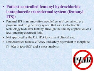 • Patient-controlled fentanyl hydrochloride
iontophoretic transdermal system (fentanyl
ITS):
• Fentanyl ITS is an innovative, needlefree, self-contained, pre-
programmed drug delivery system that uses iontophoretic
technology to deliver fentanyl through the skin by application of a
low-intensity electrical field.
• Not approved by the U.S. FDA for current clinical use;
• Demonstrated to have efficacy and safety equivalent to morphine
IV-PCA in four RCT, and a meta-analysis.
 