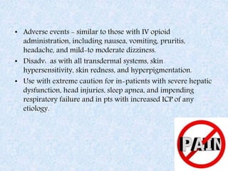 • Adverse events - similar to those with IV opioid
administration, including nausea, vomiting, pruritis,
headache, and mild-to moderate dizziness.
• Disadv: as with all transdermal systems, skin
hypersensitivity, skin redness, and hyperpigmentation.
• Use with extreme caution for in-patients with severe hepatic
dysfunction, head injuries, sleep apnea, and impending
respiratory failure and in pts with increased ICP of any
etiology.
 