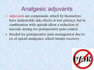 Analgesic adjuvants
• Adjuvants are compounds, which by themselves
have undesirable side effects or low potency, but in
combination with opioids allow a reduction of
narcotic dosing for postoperative pain control.
• Needed for postoperative pain management due to
s/e of opioid analgesics, which hinder recovery.
 