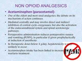 NON OPIOID ANALGESICS
• Acetaminophen (paracetamol)-
• One of the oldest and most used analgesics, the debate on its
mechanism of action continues.
• Mediated centrally and may involve direct and indirect
inhibition of central cyclo-oxygenases, but also the activation
of the endocannabinoid system and spinal serotonergic
pathways .
• Perioperative administration reduces postoperative nausea
and vomiting (PONV), in particular if given prophylactically
at induction of anesthesia .
• In therapeutic doses below 4 g/day, hepatotoxicity is very
unlikely to occur .
• Acetaminophen intake has been linked to increase INR with
warfarin treatment .
 