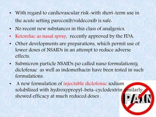• With regard to cardiovascular risk-with short-term use in
the acute setting parecoxib/valdecoxib is safe.
• No recent new substances in this class of analgesics.
• Ketorolac as nasal spray, recently approved by the FDA.
• Other developments are preparations, which permit use of
lower doses of NSAIDs in an attempt to reduce adverse
effects.
• Submicron particle NSAIDs (so called nano formulations);
diclofenac as well as indomethacin have been tested in such
formulations.
• A new formulation of injectable diclofenac sodium
solubilized with hydroxypropyl-beta-cyclodextrin similarly
showed efficacy at much reduced doses .
 