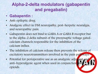 Alpha-2-delta modulators (gabapentin
and pregabalin)
• Gabapentin :
• Anti-epileptic drug
• Analgesic effect in DM neuropathy, post-herpetic neuralgia,
and neuropathic pain.
• Gabapentin does not bind to GABA A or GABA B receptor but
to the alpha-2 delta subunit of the presynaptic voltage gated-
calcium channels responsible for the inhibition of the
calcium influx.
• The inhibition of calcium release then prevents the release of
excitatory neurotransmitters involved in the pain pathways.
• Potential for perioperative use as an analgesic adjuvant and
anti-hyperalgesic agent when used in conjunction with
opioids.
 
