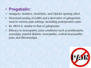 • Pregabalin:
• Analgesic, Sedative, Anxiolytic, and Opioid-sparing effect
• Structural analog of GABA and a derivative of gabapentin,
used in various pain settings, including postoperative pain.
• Its MOA is similar to that of gabapentin .
• Efficacy in neuropathic pain conditions such as postherpetic
neuralgia, painful diabetic neuropathy, central neuropathic
pain, and fibromyalgia.
 