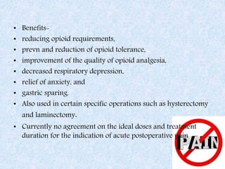 • Benefits-
• reducing opioid requirements,
• prevn and reduction of opioid tolerance,
• improvement of the quality of opioid analgesia,
• decreased respiratory depression,
• relief of anxiety, and
• gastric sparing.
• Also used in certain specific operations such as hysterectomy
and laminectomy.
• Currently no agreement on the ideal doses and treatment
duration for the indication of acute postoperative pain .
 