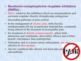 • Serotonin-norepinephrine reuptake inhibitors
(SNRIs) :
• MOA- related to the inhibitory effects on norepinephrine and
serotonin reuptake, thereby strengthening endogenous
descending pathways of pain control.
• In the management of chronic pain, with tricyclic
antidepressants (TCAs), in particular amitriptyline, commonly
being utilized in the treatment of neuropathic pain .
• For treatment of diabetic polyneuropathy, where both,
duloxetine and venlafaxine, show better efficacy and a better
benefit-risk balance than amitriptyline .
• Duloxetine and, to a lesser extent, milnacipran , are also
effective in fibromyalgia .
• Also for conditions like chronic low back pain and
osteoarthritis.
 