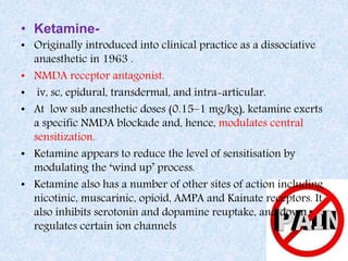 • Ketamine-
• Originally introduced into clinical practice as a dissociative
anaesthetic in 1963 .
• NMDA receptor antagonist.
• iv, sc, epidural, transdermal, and intra-articular.
• At low sub anesthetic doses (0.15–1 mg/kg), ketamine exerts
a specific NMDA blockade and, hence, modulates central
sensitization.
• Ketamine appears to reduce the level of sensitisation by
modulating the ‘wind up’ process.
• Ketamine also has a number of other sites of action including
nicotinic, muscarinic, opioid, AMPA and Kainate receptors. It
also inhibits serotonin and dopamine reuptake, and down
regulates certain ion channels
 