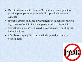 • Use of sub-anesthetic doses of ketamine as an adjunct to
provide postoperative pain relief in opioid-dependent
patients
• Prevents opioid-induced hyperalgesia in patients receiving
high doses of opioid for their postoperative pain relief.
• Adv effects- dizziness, blurred vision, nausea ,vomiting and
hallucinations.
• After burns injury, it reduces wind-up and secondary
hyperalgesia .
 
