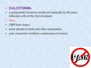 • CALCITONIN-
• a polypeptide hormone produced naturally by the para-
follicular cells of the thyroid gland .
• Uses-
• CRPS later stages.
• acute phantom limb pain after amputation.
• pain caused by vertebral compression fractures.
 