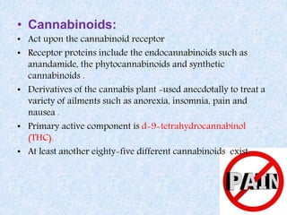 • Cannabinoids:
• Act upon the cannabinoid receptor
• Receptor proteins include the endocannabinoids such as
anandamide, the phytocannabinoids and synthetic
cannabinoids .
• Derivatives of the cannabis plant -used anecdotally to treat a
variety of ailments such as anorexia, insomnia, pain and
nausea .
• Primary active component is d-9-tetrahydrocannabinol
(THC).
• At least another eighty-five different cannabinoids exist.
 
