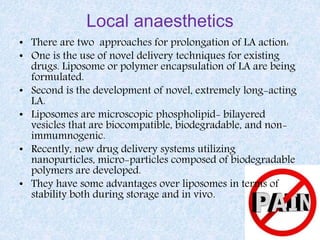Local anaesthetics
• There are two approaches for prolongation of LA action:
• One is the use of novel delivery techniques for existing
drugs. Liposome or polymer encapsulation of LA are being
formulated.
• Second is the development of novel, extremely long-acting
LA.
• Liposomes are microscopic phospholipid- bilayered
vesicles that are biocompatible, biodegradable, and non-
immumnogenic.
• Recently, new drug delivery systems utilizing
nanoparticles, micro-particles composed of biodegradable
polymers are developed.
• They have some advantages over liposomes in terms of
stability both during storage and in vivo.
 