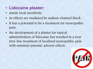 • Lidocaine plaster:
• amide local anesthetic.
• its effects are mediated by sodium channel block
• It has a potential to be a treatment for neuropathic
pain.
• the development of a plaster for topical
administration of lidocaine has resulted in a new
first-line treatment of localized neuropathic pain
with minimal systemic adverse effects .
 