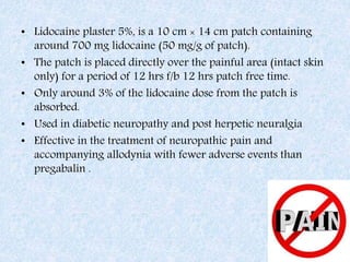 • Lidocaine plaster 5%, is a 10 cm × 14 cm patch containing
around 700 mg lidocaine (50 mg/g of patch).
• The patch is placed directly over the painful area (intact skin
only) for a period of 12 hrs f/b 12 hrs patch free time.
• Only around 3% of the lidocaine dose from the patch is
absorbed.
• Used in diabetic neuropathy and post herpetic neuralgia
• Effective in the treatment of neuropathic pain and
accompanying allodynia with fewer adverse events than
pregabalin .
 