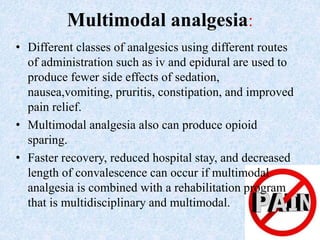 Multimodal analgesia:
• Different classes of analgesics using different routes
of administration such as iv and epidural are used to
produce fewer side effects of sedation,
nausea,vomiting, pruritis, constipation, and improved
pain relief.
• Multimodal analgesia also can produce opioid
sparing.
• Faster recovery, reduced hospital stay, and decreased
length of convalescence can occur if multimodal
analgesia is combined with a rehabilitation program
that is multidisciplinary and multimodal.
 