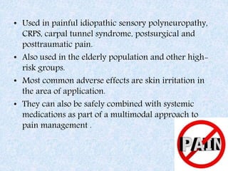 • Used in painful idiopathic sensory polyneuropathy,
CRPS, carpal tunnel syndrome, postsurgical and
posttraumatic pain.
• Also used in the elderly population and other high-
risk groups.
• Most common adverse effects are skin irritation in
the area of application.
• They can also be safely combined with systemic
medications as part of a multimodal approach to
pain management .
 