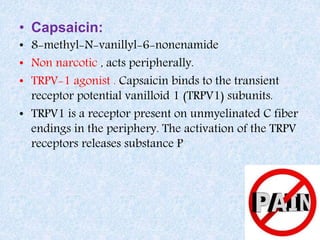 • Capsaicin:
• 8-methyl-N-vanillyl-6-nonenamide
• Non narcotic , acts peripherally.
• TRPV-1 agonist . Capsaicin binds to the transient
receptor potential vanilloid 1 (TRPV1) subunits.
• TRPV1 is a receptor present on unmyelinated C fiber
endings in the periphery. The activation of the TRPV
receptors releases substance P
 