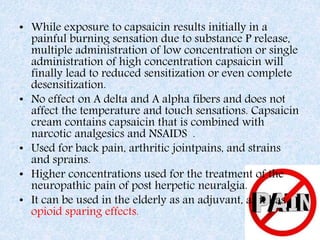 • While exposure to capsaicin results initially in a
painful burning sensation due to substance P release,
multiple administration of low concentration or single
administration of high concentration capsaicin will
finally lead to reduced sensitization or even complete
desensitization.
• No effect on A delta and A alpha fibers and does not
affect the temperature and touch sensations. Capsaicin
cream contains capsaicin that is combined with
narcotic analgesics and NSAIDS .
• Used for back pain, arthritic jointpains, and strains
and sprains.
• Higher concentrations used for the treatment of the
neuropathic pain of post herpetic neuralgia.
• It can be used in the elderly as an adjuvant, as it has
opioid sparing effects.
 
