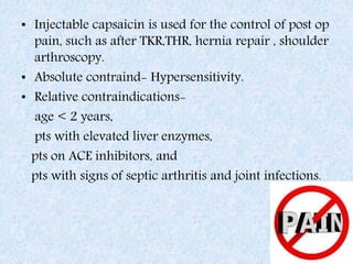 • Injectable capsaicin is used for the control of post op
pain, such as after TKR,THR, hernia repair , shoulder
arthroscopy.
• Absolute contraind- Hypersensitivity.
• Relative contraindications-
age < 2 years,
pts with elevated liver enzymes,
pts on ACE inhibitors, and
pts with signs of septic arthritis and joint infections.
 