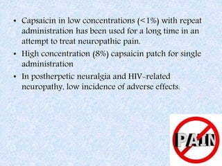 • Capsaicin in low concentrations (<1%) with repeat
administration has been used for a long time in an
attempt to treat neuropathic pain.
• High concentration (8%) capsaicin patch for single
administration
• In postherpetic neuralgia and HIV-related
neuropathy, low incidence of adverse effects.
 