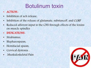 Botulinum toxin
• ACTION-
• Inhibition of ach release,
• Inhibition of the release of glutamate, substanceP, and CGRP
• Reduced afferent input to the CNS through effects of the toxins
on muscle spindles
• INDICATIONS-
• Strabismus,
• Blepharospasm,
• Hemifacial spasm,
• Cervical dystonia ,
• Muskuloskeletal Pain
 