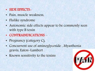 • SIDE EFFECTS-
• Pain, muscle weakness,
• Flulike syndrome
• Autonomic side effects appear to be commonly seen
with type B toxin
• CONTRAINDICATIONS –
• Pregnancy (category C),
• Concurrent use of aminoglycoside , Myasthenia
gravis, Eaton–Lambert .
• Known sensitivity to the toxins
 