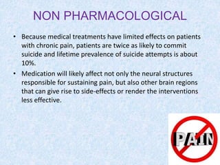 NON PHARMACOLOGICAL
• Because medical treatments have limited effects on patients
with chronic pain, patients are twice as likely to commit
suicide and lifetime prevalence of suicide attempts is about
10%.
• Medication will likely affect not only the neural structures
responsible for sustaining pain, but also other brain regions
that can give rise to side-effects or render the interventions
less effective.
 