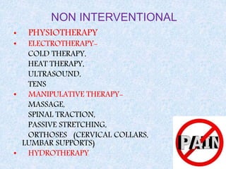NON INTERVENTIONAL
• PHYSIOTHERAPY
• ELECTROTHERAPY-
COLD THERAPY,
HEAT THERAPY,
ULTRASOUND,
TENS
• MANIPULATIVE THERAPY-
MASSAGE,
SPINAL TRACTION,
PASSIVE STRETCHING,
ORTHOSES (CERVICAL COLLARS,
LUMBAR SUPPORTS)
• HYDROTHERAPY
 