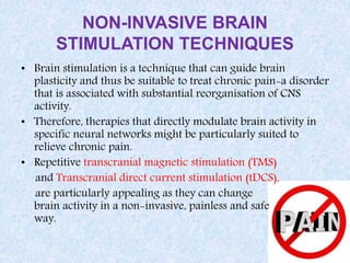 NON-INVASIVE BRAIN
STIMULATION TECHNIQUES
• Brain stimulation is a technique that can guide brain
plasticity and thus be suitable to treat chronic pain-a disorder
that is associated with substantial reorganisation of CNS
activity.
• Therefore, therapies that directly modulate brain activity in
specific neural networks might be particularly suited to
relieve chronic pain.
• Repetitive transcranial magnetic stimulation (TMS)
and Transcranial direct current stimulation (tDCS),
are particularly appealing as they can change
brain activity in a non-invasive, painless and safe
way.
 