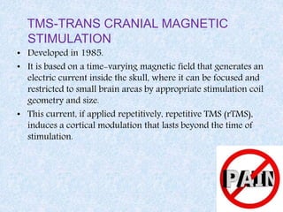 TMS-TRANS CRANIAL MAGNETIC
STIMULATION
• Developed in 1985.
• It is based on a time-varying magnetic field that generates an
electric current inside the skull, where it can be focused and
restricted to small brain areas by appropriate stimulation coil
geometry and size.
• This current, if applied repetitively, repetitive TMS (rTMS),
induces a cortical modulation that lasts beyond the time of
stimulation.
 