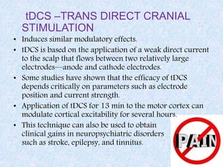 tDCS –TRANS DIRECT CRANIAL
STIMULATION
• Induces similar modulatory effects.
• tDCS is based on the application of a weak direct current
to the scalp that flows between two relatively large
electrodes—anode and cathode electrodes.
• Some studies have shown that the efficacy of tDCS
depends critically on parameters such as electrode
position and current strength.
• Application of tDCS for 13 min to the motor cortex can
modulate cortical excitability for several hours.
• This technique can also be used to obtain
clinical gains in neuropsychiatric disorders
such as stroke, epilepsy, and tinnitus.
 