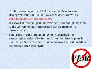 • At the beginning of the 1990s, a new and less invasive
strategy of brain stimulation was developed, known as
epidural motor cortex stimulation,
• It showed substantial pain improvement and brought new life
to the concept of brain stimulation for the treatment of
chronic pain.
• Epidural cortical stimulation not only decreased the
neurosurgical risks of brain stimulation for chronic pain, but
also invited the exploration of non-invasive brain stimulation
techniques, tDCS and rTMS.
 
